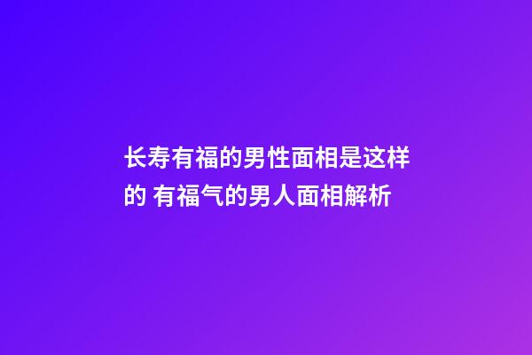 长寿有福的男性面相是这样的 有福气的男人面相解析